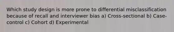 Which study design is more prone to differential misclassification because of recall and interviewer bias a) Cross-sectional b) Case-control c) Cohort d) Experimental