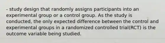 - study design that randomly assigns participants into an experimental group or a control group. As the study is conducted, the only expected difference between the control and experimental groups in a randomized controlled trial(RCT) is the outcome variable being studied.