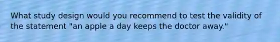 What study design would you recommend to test the validity of the statement "an apple a day keeps the doctor away."