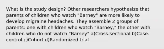 What is the study design? Other researchers hypothesize that parents of children who watch "Barney" are more likely to develop migraine headaches. They assemble 2 groups of parents: one with children who watch "Barney," the other with children who do not watch "Barney" a)Cross-sectional b)Case-control c)Cohort d)Randomized trial