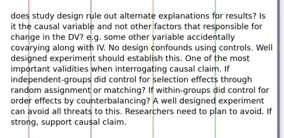 does study design rule out alternate explanations for results? Is it the causal variable and not other factors that responsible for change in the DV? e.g. some other variable accidentally covarying along with IV. No design confounds using controls. Well designed experiment should establish this. One of the most important validities when interrogating causal claim. If independent-groups did control for selection effects through random assignment or matching? If within-groups did control for order effects by counterbalancing? A well designed experiment can avoid all threats to this. Researchers need to plan to avoid. If strong, support causal claim.