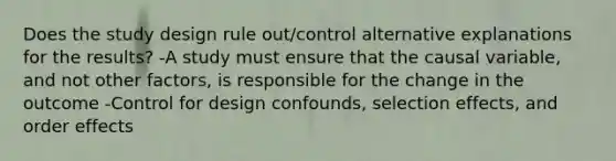 Does the study design rule out/control alternative explanations for the results? -A study must ensure that the causal variable, and not other factors, is responsible for the change in the outcome -Control for design confounds, selection effects, and order effects