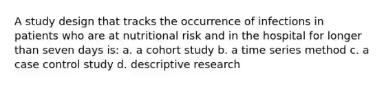 A study design that tracks the occurrence of infections in patients who are at nutritional risk and in the hospital for longer than seven days is: a. a cohort study b. a time series method c. a case control study d. descriptive research