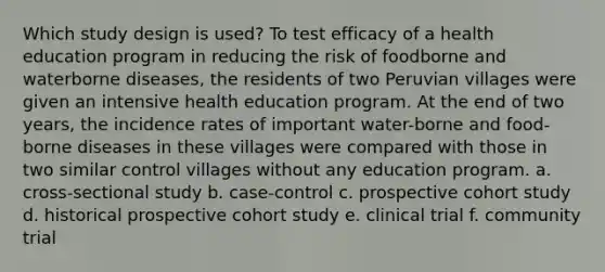 Which study design is used? To test efficacy of a health education program in reducing the risk of foodborne and waterborne diseases, the residents of two Peruvian villages were given an intensive health education program. At the end of two years, the incidence rates of important water-borne and food-borne diseases in these villages were compared with those in two similar control villages without any education program. a. cross-sectional study b. case-control c. prospective cohort study d. historical prospective cohort study e. clinical trial f. community trial