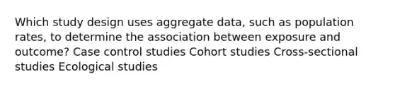 Which study design uses aggregate data, such as population rates, to determine the association between exposure and outcome? Case control studies Cohort studies Cross-sectional studies Ecological studies