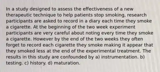 In a study designed to assess the effectiveness of a new therapeutic technique to help patients stop smoking, research participants are asked to record in a diary each time they smoke a cigarette. At the beginning of the two week experiment participants are very careful about noting every time they smoke a cigarette. However by the end of the two weeks they often forget to record each cigarette they smoke making it appear that they smoked less at the end of the experimental treatment. The results in this study are confounded by a) instrumentation. b) testing. c) history. d) maturation.