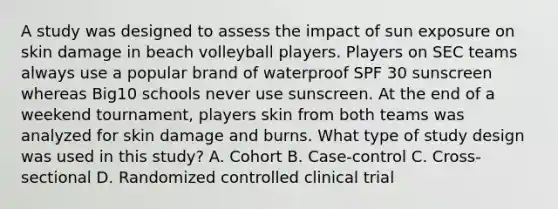 A study was designed to assess the impact of sun exposure on skin damage in beach volleyball players. Players on SEC teams always use a popular brand of waterproof SPF 30 sunscreen whereas Big10 schools never use sunscreen. At the end of a weekend tournament, players skin from both teams was analyzed for skin damage and burns. What type of study design was used in this study? A. Cohort B. Case-control C. Cross-sectional D. Randomized controlled clinical trial