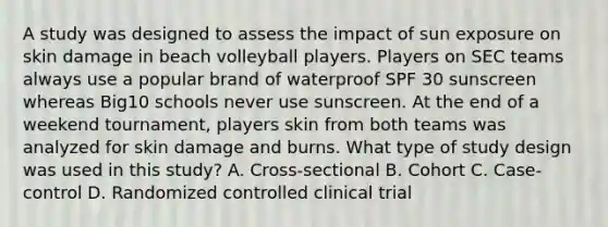 A study was designed to assess the impact of sun exposure on skin damage in beach volleyball players. Players on SEC teams always use a popular brand of waterproof SPF 30 sunscreen whereas Big10 schools never use sunscreen. At the end of a weekend tournament, players skin from both teams was analyzed for skin damage and burns. What type of study design was used in this study? A. Cross-sectional B. Cohort C. Case-control D. Randomized controlled clinical trial