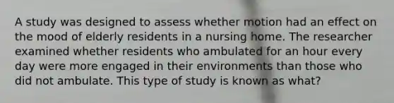 A study was designed to assess whether motion had an effect on the mood of elderly residents in a nursing home. The researcher examined whether residents who ambulated for an hour every day were more engaged in their environments than those who did not ambulate. This type of study is known as what?