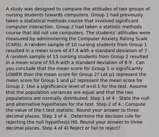 A study was designed to compare the attitudes of two groups of nursing students towards computers. Group 1 had previously taken a statistical methods course that involved significant computer interaction. Group 2 had taken a statistic methods course that did not use computers. The students' attitudes were measured by administering the Computer Anxiety Rating Scale (CARS). A random sample of 10 nursing students from Group 1 resulted in a mean score of 47.4 with a <a href='https://www.questionai.com/knowledge/kqGUr1Cldy-standard-deviation' class='anchor-knowledge'>standard deviation</a> of 7 . A random sample of 15 nursing students from Group 2 resulted in a mean score of 55.6 with a standard deviation of 8.9 . Can you conclude that the mean score for Group 1 is significantly LOWER than the mean score for Group 2? Let μ1 represent the mean score for Group 1 and μ2 represent the mean score for Group 2. Use a significance level of α=0.1 for the test. Assume that the population variances are equal and that the two populations are normally distributed. Step 1 of 4 : State the null and alternative hypotheses for the test. Step 2 of 4 : Compute the value of the t test statistic. Round your answer to three decimal places. Step 3 of 4 : Determine the decision rule for rejecting the null hypothesis H0. Round your answer to three decimal places. Step 4 of 4) Reject or fail to reject?