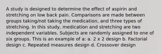 A study is designed to determine the effect of aspirin and stretching on low back pain. Comparisons are made between groups taking/not taking the medication, and three types of stretching. In this study, medication and stretching are two independent variables. Subjects are randomly assigned to one of six groups. This is an example of a: a. 2 x 2 design b. Factorial design c. Repeated measures design d. Crossover design