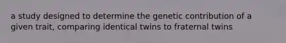 a study designed to determine the genetic contribution of a given trait, comparing identical twins to fraternal twins