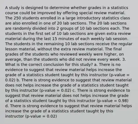 A study is designed to determine whether grades in a statistics course could be improved by offering special review material. The 250 students enrolled in a large introductory statistics class are also enrolled in one of 20 lab sections. The 20 lab sections are randomly divided into 2 groups of 10 lab sections each. The students in the first set of 10 lab sections are given extra review material during the last 15 minutes of each weekly lab session. The students in the remaining 10 lab sections receive the regular lesson material, without the extra review material. The final grades of the students who reviewed weekly were higher, on average, than the students who did not review every week. 3. What is the correct conclusion for this study? a. There is no evidence to suggest that review material helps increase the grade of a statistics student taught by this instructor (p-value = 0.02) b. There is strong evidence to suggest that review material does not helps increase the grade of a statistics student taught by this instructor (p-value = 0.02) c. There is strong evidence to suggest that review material does not helps increase the grade of a statistics student taught by this instructor (p-value = 0.98) d. There is strong evidence to suggest that review material helps increase the grade of a statistics student taught by this instructor (p-value = 0.02)