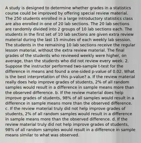 A study is designed to determine whether grades in a statistics course could be improved by offering special review material. The 250 students enrolled in a large introductory statistics class are also enrolled in one of 20 lab sections. The 20 lab sections are randomly divided into 2 groups of 10 lab sections each. The students in the first set of 10 lab sections are given extra review material during the last 15 minutes of each weekly lab session. The students in the remaining 10 lab sections receive the regular lesson material, without the extra review material. The final grades of the students who reviewed weekly were higher, on average, than the students who did not review every week. 2. Suppose the instructor performed two-sample t-test for the difference in means and found a one-sided p-value of 0.02. What is the best interpretation of this p-value? a. If the review material really does help improve grades of students, 2% of all random samples would result in a difference in sample means <a href='https://www.questionai.com/knowledge/keWHlEPx42-more-than' class='anchor-knowledge'>more than</a> the observed difference. b. If the review material does help improve grades of students, 98% of all samples would result in a difference in sample means more than the observed difference. c. If the review material truly did not help improve grades of students, 2% of all random samples would result in a difference in sample means more than the observed difference. d. If the review material truly did not help improve grades of students, 98% of all random samples would result in a difference in sample means similar to what was observed.