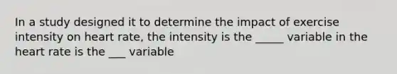 In a study designed it to determine the impact of exercise intensity on heart rate, the intensity is the _____ variable in the heart rate is the ___ variable