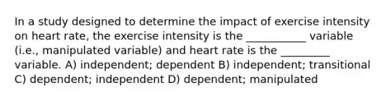 In a study designed to determine the impact of exercise intensity on heart rate, the exercise intensity is the ___________ variable (i.e., manipulated variable) and heart rate is the _________ variable. A) independent; dependent B) independent; transitional C) dependent; independent D) dependent; manipulated