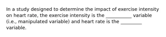 In a study designed to determine the impact of exercise intensity on heart rate, the exercise intensity is the ___________ variable (i.e., manipulated variable) and heart rate is the _________ variable.