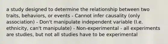 a study designed to determine the relationship between two traits, behaviors, or events - Cannot infer causality (only association) - Don't manipulate independent variable (I.e. ethnicity, can't manipulate) - Non-experimental - all experiments are studies, but not all studies have to be experimental