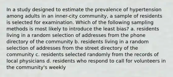 In a study designed to estimate the prevalence of hypertension among adults in an inner-city community, a sample of residents is selected for examination. Which of the following sampling methods is most likely to introduce the least bias? a. residents living in a random selection of addresses from the phone directory of the community b. residents living in a random selection of addresses from the street directory of the community c. residents selected randomly from the records of local physicians d. residents who respond to call for volunteers in the community's weekly