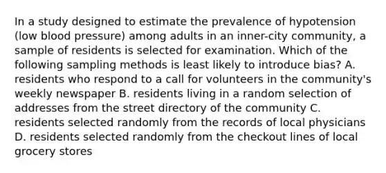 In a study designed to estimate the prevalence of hypotension (low blood pressure) among adults in an inner-city community, a sample of residents is selected for examination. Which of the following sampling methods is least likely to introduce bias? A. residents who respond to a call for volunteers in the community's weekly newspaper B. residents living in a random selection of addresses from the street directory of the community C. residents selected randomly from the records of local physicians D. residents selected randomly from the checkout lines of local grocery stores