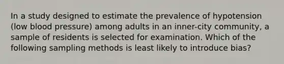 In a study designed to estimate the prevalence of hypotension (low blood pressure) among adults in an inner-city community, a sample of residents is selected for examination. Which of the following sampling methods is least likely to introduce bias?