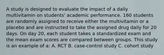 A study is designed to evaluate the impact of a daily multivitamin on students' academic performance. 160 students are randomly assigned to receive either the multivitamin or a placebo and are instructed to take the assigned drug daily for 20 days. On day 20, each student takes a standardized exam and the mean exam scores are compared between groups. This study is an example of a: A. RCT B. case-control study C. cohort study