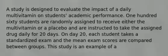 A study is designed to evaluate the impact of a daily multivitamin on students' academic performance. One hundred sixty students are randomly assigned to receive either the multivitamin or a placebo and are instructed to take the assigned drug daily for 20 days. On day 20, each student takes a standardized exam and the mean exam scores are compared between groups. This study is an example of a