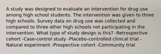 A study was designed to evaluate an intervention for drug use among high school students. The intervention was given to three high schools. Survey data on drug use was collected and compared to three other high schools not participating in the intervention. What type of study design is this? -Retrospective cohort -Case-control study -Placebo-controlled clinical trial -Natural experiment -Prospective cohort -Community trial