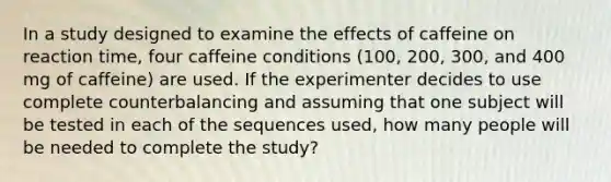 In a study designed to examine the effects of caffeine on reaction time, four caffeine conditions (100, 200, 300, and 400 mg of caffeine) are used. If the experimenter decides to use complete counterbalancing and assuming that one subject will be tested in each of the sequences used, how many people will be needed to complete the study?