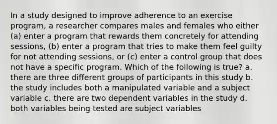 In a study designed to improve adherence to an exercise program, a researcher compares males and females who either (a) enter a program that rewards them concretely for attending sessions, (b) enter a program that tries to make them feel guilty for not attending sessions, or (c) enter a control group that does not have a specific program. Which of the following is true? a. there are three different groups of participants in this study b. the study includes both a manipulated variable and a subject variable c. there are two dependent variables in the study d. both variables being tested are subject variables