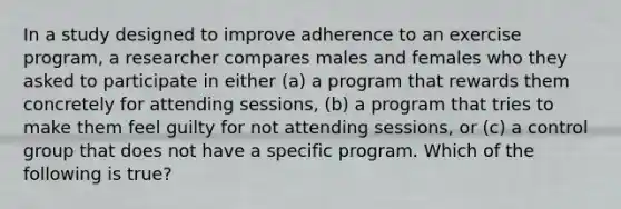 In a study designed to improve adherence to an exercise program, a researcher compares males and females who they asked to participate in either (a) a program that rewards them concretely for attending sessions, (b) a program that tries to make them feel guilty for not attending sessions, or (c) a control group that does not have a specific program. Which of the following is true?