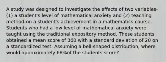 A study was designed to investigate the effects of two​ variables-(1) a​ student's level of mathematical anxiety and​ (2) teaching​ method-on a​ student's achievement in a mathematics course. Students who had a low level of mathematical anxiety were taught using the traditional expository method. These students obtained a mean score of 360 with a standard deviation of 20 on a standardized test. Assuming a​ bell-shaped distribution, where would approximately 68%of the students​ score?