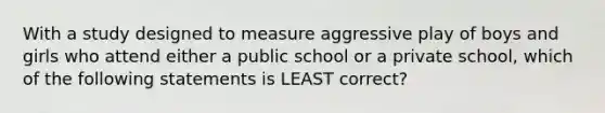 With a study designed to measure aggressive play of boys and girls who attend either a public school or a private school, which of the following statements is LEAST correct?