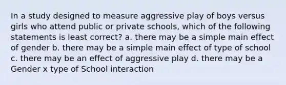 In a study designed to measure aggressive play of boys versus girls who attend public or private schools, which of the following statements is least correct? a. there may be a simple main effect of gender b. there may be a simple main effect of type of school c. there may be an effect of aggressive play d. there may be a Gender x type of School interaction