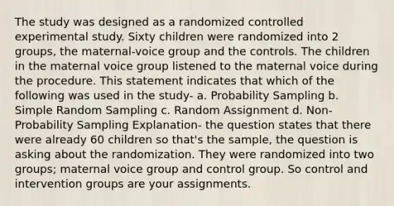 The study was designed as a randomized controlled experimental study. Sixty children were randomized into 2 groups, the maternal-voice group and the controls. The children in the maternal voice group listened to the maternal voice during the procedure. This statement indicates that which of the following was used in the study- a. Probability Sampling b. Simple Random Sampling c. Random Assignment d. Non-Probability Sampling Explanation- the question states that there were already 60 children so that's the sample, the question is asking about the randomization. They were randomized into two groups; maternal voice group and control group. So control and intervention groups are your assignments.