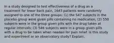 In a study designed to test effectiveness of a drug as a treatment for lower back pain, 1643 patients were randomly assigned to one of the three groups: (1) the 547 subjects in the placebo group were given pills containing no medication; (2) 550 subjects were in the group given pills with the drug taken at regular intervals; (3) 546 subjects were in a group given pills with a drug to be taken when needed for pain relief. Is this study and experiment or an observatory study? Explain.