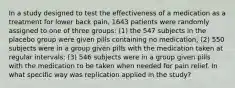 In a study designed to test the effectiveness of a medication as a treatment for lower back​ pain, 1643 patients were randomly assigned to one of three​ groups: (1) the 547 subjects in the placebo group were given pills containing no​ medication; (2) 550 subjects were in a group given pills with the medication taken at regular​ intervals; (3) 546 subjects were in a group given pills with the medication to be taken when needed for pain relief. In what specific way was replication applied in the​ study?