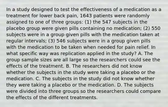 In a study designed to test the effectiveness of a medication as a treatment for lower back​ pain, 1643 patients were randomly assigned to one of three​ groups: (1) the 547 subjects in the placebo group were given pills containing no​ medication; (2) 550 subjects were in a group given pills with the medication taken at regular​ intervals; (3) 546 subjects were in a group given pills with the medication to be taken when needed for pain relief. In what specific way was replication applied in the​ study? A. The group sample sizes are all large so the researchers could see the effects of the treatment. B. The researchers did not know whether the subjects in the study were taking a placebo or the medication. C. The subjects in the study did not know whether they were taking a placebo or the medication. D. The subjects were divided into three groups so the researchers could compare the effects of the different treatments.