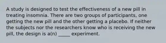A study is designed to test the effectiveness of a new pill in treating insomnia. There are two groups of participants, one getting the new pill and the other getting a placebo. If neither the subjects nor the researchers know who is receiving the new pill, the design is a(n) _____ experiment.