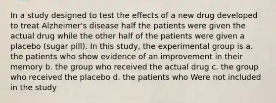 In a study designed to test the effects of a new drug developed to treat Alzheimer's disease half the patients were given the actual drug while the other half of the patients were given a placebo (sugar pill). In this study, the experimental group is a. the patients who show evidence of an improvement in their memory b. the group who received the actual drug c. the group who received the placebo d. the patients who Were not included in the study