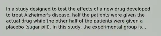 In a study designed to test the effects of a new drug developed to treat Alzheimer's disease, half the patients were given the actual drug while the other half of the patients were given a placebo (sugar pill). In this study, the experimental group is...