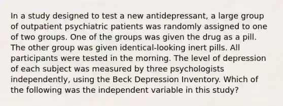 In a study designed to test a new antidepressant, a large group of outpatient psychiatric patients was randomly assigned to one of two groups. One of the groups was given the drug as a pill. The other group was given identical-looking inert pills. All participants were tested in the morning. The level of depression of each subject was measured by three psychologists independently, using the Beck Depression Inventory. Which of the following was the independent variable in this study?