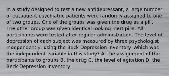 In a study designed to test a new antidepressant, a large number of outpatient psychiatric patients were randomly assigned to one of two groups. One of the groups was given the drug as a pill. The other group was given identical-looking inert pills. All participants were tested after regular administration. The level of depression of each subject was measured by three psychologist independently, using the Beck Depression Inventory. Which was the independent variable in this study? A. the assignment of the participants to groups B. the drug C. the level of agitation D. the Beck Depression Inventory