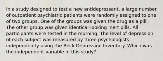 In a study designed to test a new antidepressant, a large number of outpatient psychiatric patients were randomly assigned to one of two groups. One of the groups was given the drug as a pill. The other group was given identical-looking inert pills. All participants were tested in the morning. The level of depression of each subject was measured by three psychologists independently using the Beck Depression Inventory. Which was the independent variable in this study?