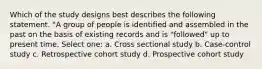 Which of the study designs best describes the following statement. "A group of people is identified and assembled in the past on the basis of existing records and is "followed" up to present time. Select one: a. Cross sectional study b. Case-control study c. Retrospective cohort study d. Prospective cohort study