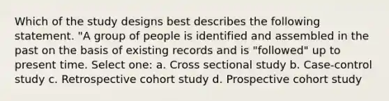 Which of the study designs best describes the following statement. "A group of people is identified and assembled in the past on the basis of existing records and is "followed" up to present time. Select one: a. Cross sectional study b. Case-control study c. Retrospective cohort study d. Prospective cohort study