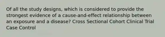 Of all the study designs, which is considered to provide the strongest evidence of a cause-and-effect relationship between an exposure and a disease? Cross Sectional Cohort Clinical Trial Case Control