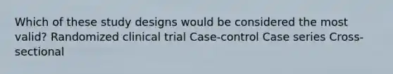 Which of these study designs would be considered the most valid? Randomized clinical trial Case-control Case series Cross-sectional