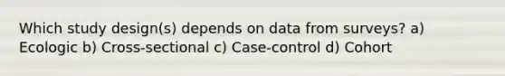 Which study design(s) depends on data from surveys? a) Ecologic b) Cross-sectional c) Case-control d) Cohort