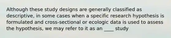 Although these study designs are generally classified as descriptive, in some cases when a specific research hypothesis is formulated and cross-sectional or ecologic data is used to assess the hypothesis, we may refer to it as an ____ study